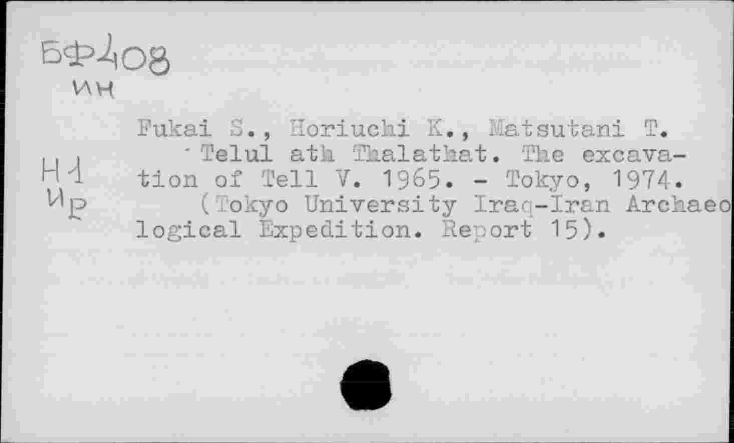 ﻿бф>Ло8
VAH
Н4
Fukai S., Horiuchi K., Matsutani T.
■ Telul ath Thalathat. The excavation of Tell V. 1965. - Tokyo, 1974.
(Tokyo University Iraq-Iran Àrchaeo logical Expedition. Report 15).